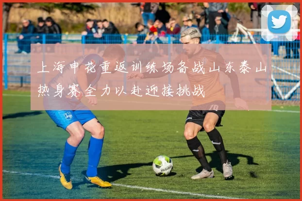 上海申花重返训练场备战山东泰山热身赛全力以赴迎接挑战