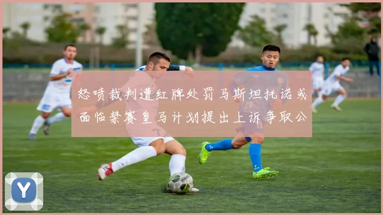 怒喷裁判遭红牌处罚马斯坦托诺或面临禁赛皇马计划提出上诉争取公正处理