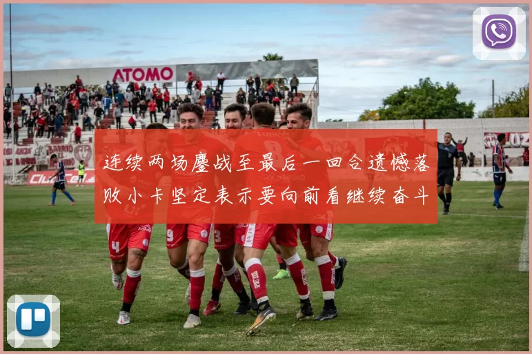 连续两场鏖战至最后一回合遗憾落败小卡坚定表示要向前看继续奋斗
