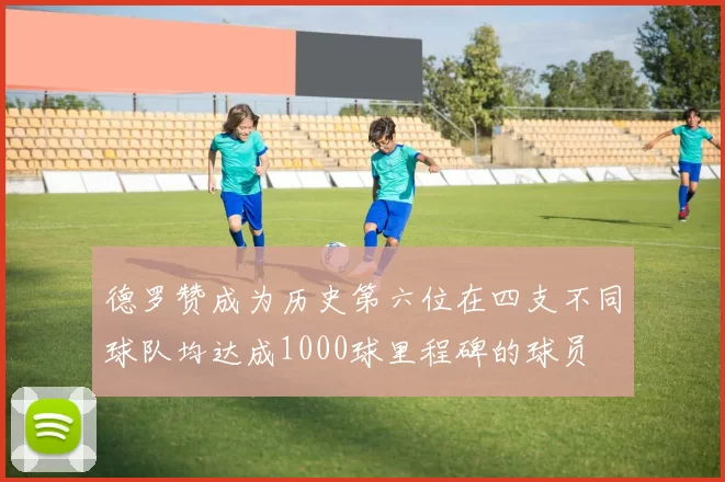 德罗赞成为历史第六位在四支不同球队均达成1000球里程碑的球员