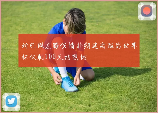 姆巴佩左膝伤情扑朔迷离距离世界杯仅剩100天的隐忧