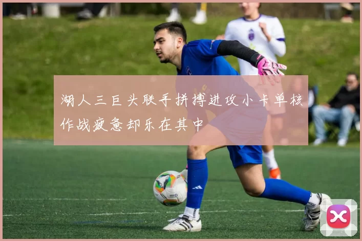 湖人三巨头联手拼搏进攻小卡单核作战疲惫却乐在其中
