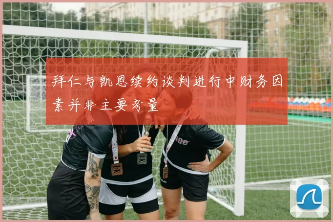 拜仁与凯恩续约谈判进行中财务因素并非主要考量