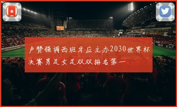 卢赞强调西班牙应主办2030世界杯决赛男足女足双双排名第一