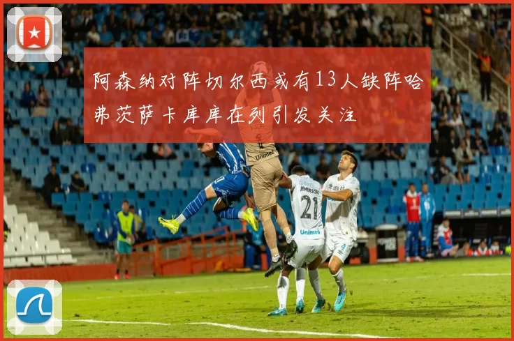 阿森纳对阵切尔西或有13人缺阵哈弗茨萨卡库库在列引发关注