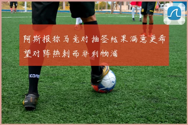 阿斯报称马竞对抽签结果满意更希望对阵热刺而非利物浦
