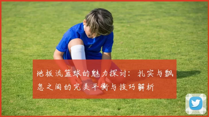 地板流篮球的魅力探讨：扎实与飘忽之间的完美平衡与技巧解析