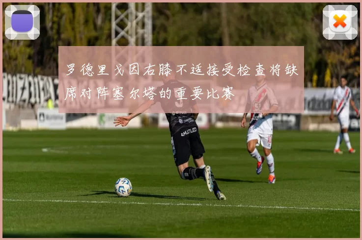 罗德里戈因右膝不适接受检查将缺席对阵塞尔塔的重要比赛