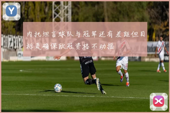 内托坦言球队与冠军还有差距但目标是确保欧冠资格不动摇