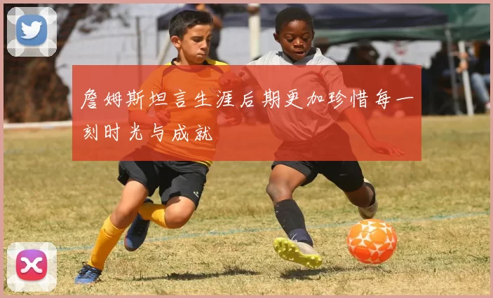 詹姆斯坦言生涯后期更加珍惜每一刻时光与成就