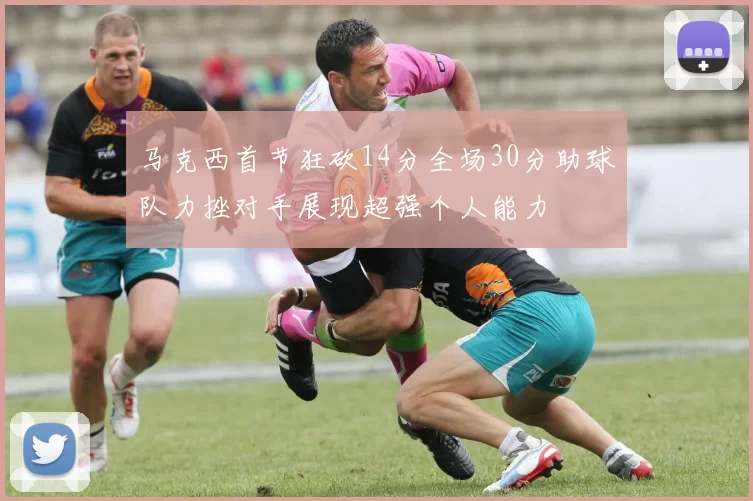 马克西首节狂砍14分全场30分助球队力挫对手展现超强个人能力