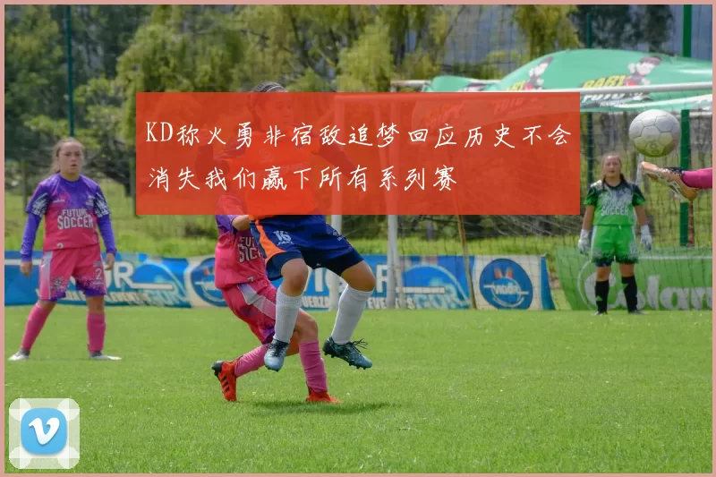 KD称火勇非宿敌追梦回应历史不会消失我们赢下所有系列赛
