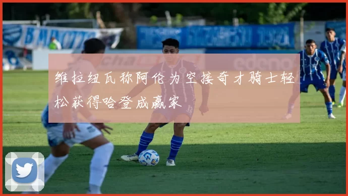 维拉纽瓦称阿伦为空接奇才骑士轻松获得哈登成赢家